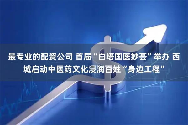 最专业的配资公司 首届“白塔国医妙荟”举办 西城启动中医药文化浸润百姓“身边工程”