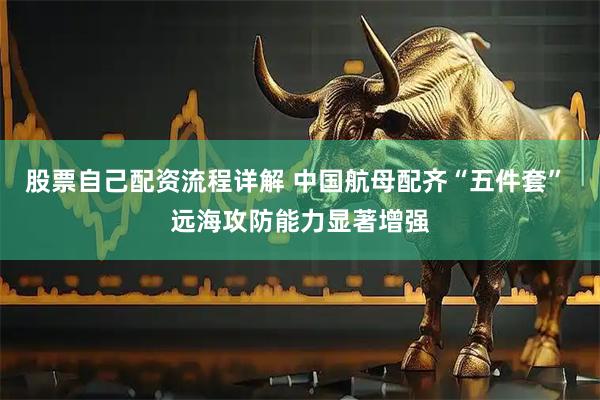 股票自己配资流程详解 中国航母配齐“五件套” 远海攻防能力显著增强
