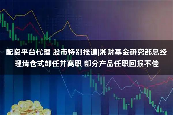 配资平台代理 股市特别报道|湘财基金研究部总经理清仓式卸任并离职 部分产品任职回报不佳