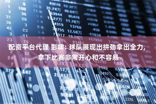 配资平台代理 彭啸: 球队展现出拼劲拿出全力, 拿下比赛非常开心和不容易