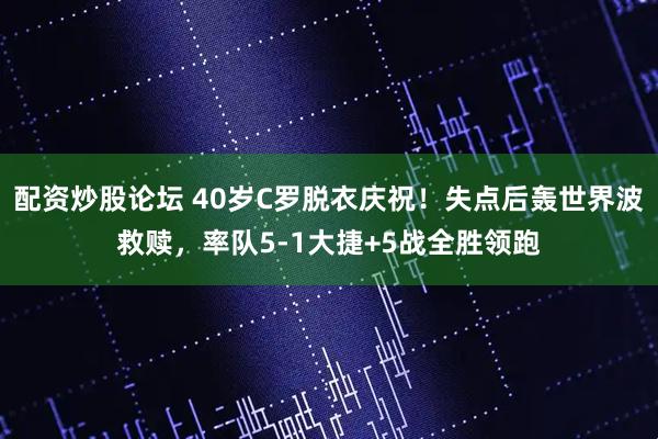 配资炒股论坛 40岁C罗脱衣庆祝！失点后轰世界波救赎，率队5-1大捷+5战全胜领跑