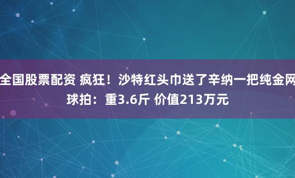 全国股票配资 疯狂！沙特红头巾送了辛纳一把纯金网球拍：重3.6斤 价值213万元