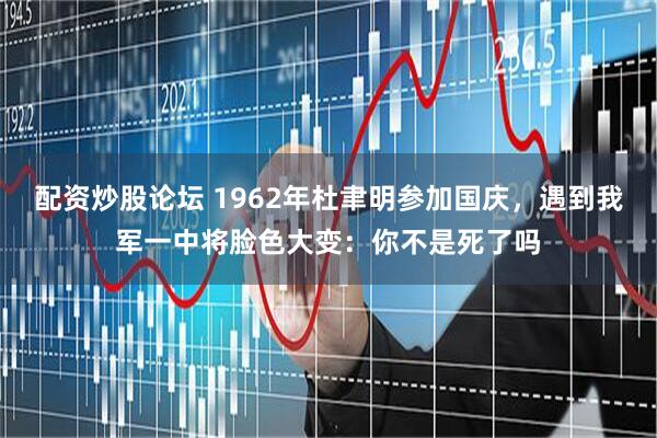 配资炒股论坛 1962年杜聿明参加国庆，遇到我军一中将脸色大变：你不是死了吗
