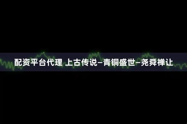 配资平台代理 上古传说—青铜盛世—尧舜禅让