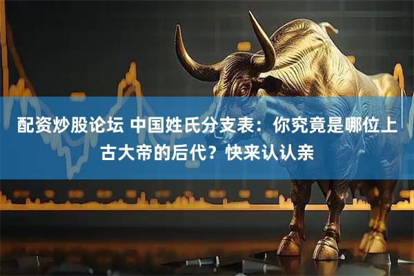 配资炒股论坛 中国姓氏分支表：你究竟是哪位上古大帝的后代？快来认认亲