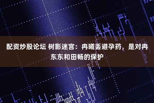 配资炒股论坛 树影迷宫：冉曦丢避孕药，是对冉东东和田畅的保护