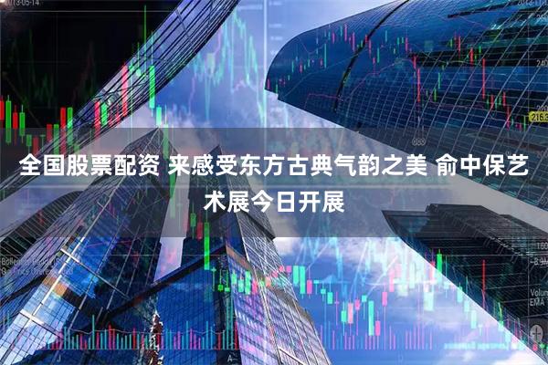 全国股票配资 来感受东方古典气韵之美 俞中保艺术展今日开展
