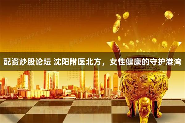 配资炒股论坛 沈阳附医北方，女性健康的守护港湾