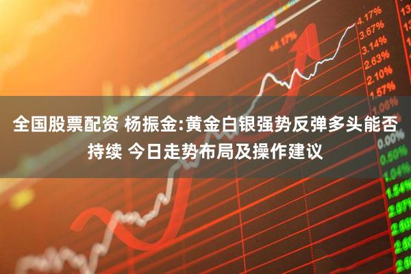 全国股票配资 杨振金:黄金白银强势反弹多头能否持续 今日走势布局及操作建议