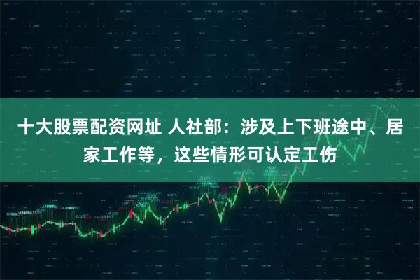 十大股票配资网址 人社部：涉及上下班途中、居家工作等，这些情形可认定工伤