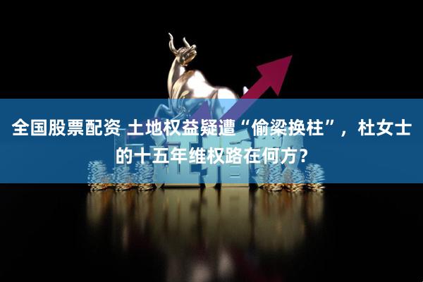 全国股票配资 土地权益疑遭“偷梁换柱”，杜女士的十五年维权路在何方？