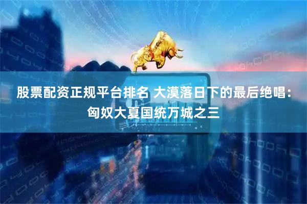 股票配资正规平台排名 大漠落日下的最后绝唱：匈奴大夏国统万城之三