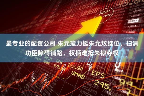 最专业的配资公司 朱元璋力挺朱允炆继位，扫清功臣障碍铺路，权柄难抵朱棣夺权