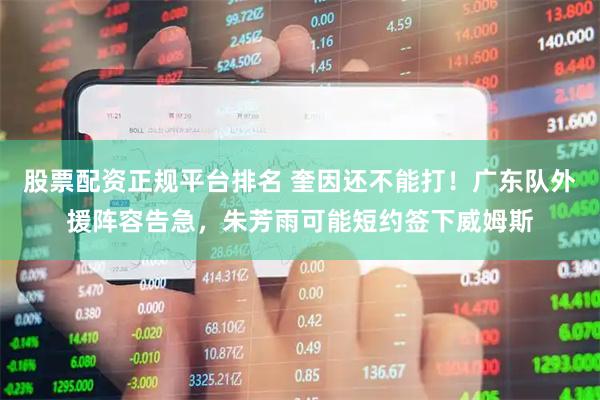 股票配资正规平台排名 奎因还不能打！广东队外援阵容告急，朱芳雨可能短约签下威姆斯