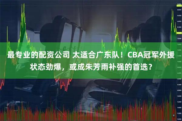 最专业的配资公司 太适合广东队！CBA冠军外援状态劲爆，或成朱芳雨补强的首选？