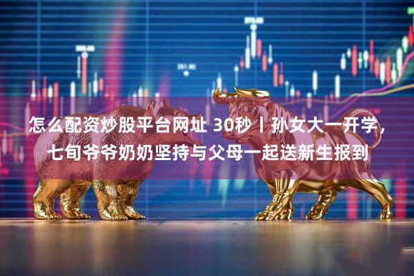 怎么配资炒股平台网址 30秒丨孙女大一开学，七旬爷爷奶奶坚持与父母一起送新生报到