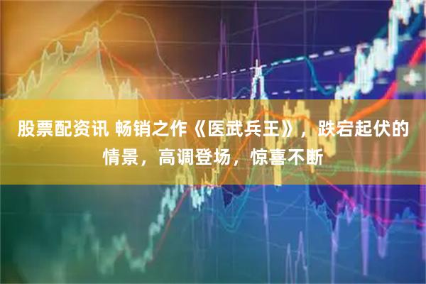 股票配资讯 畅销之作《医武兵王》，跌宕起伏的情景，高调登场，惊喜不断