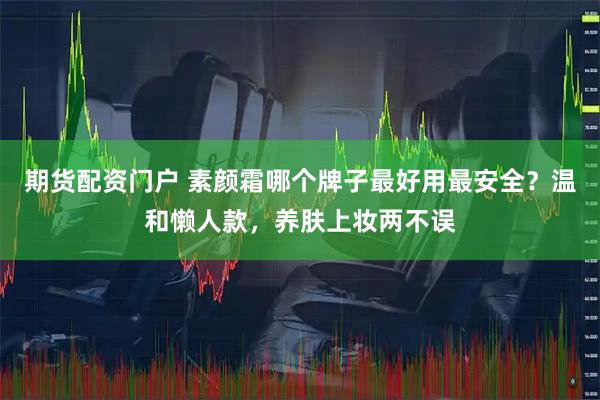 期货配资门户 素颜霜哪个牌子最好用最安全？温和懒人款，养肤上妆两不误