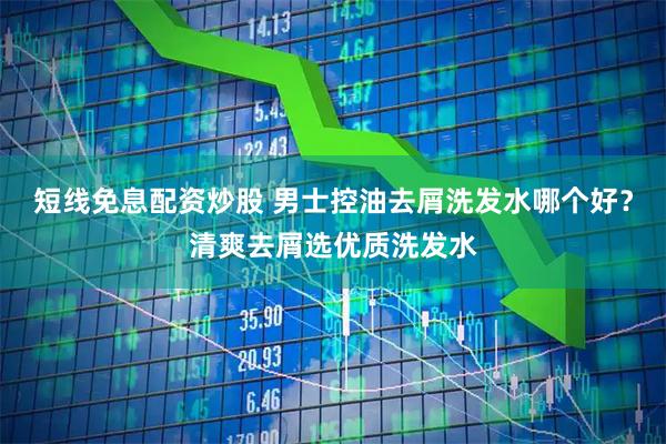 短线免息配资炒股 男士控油去屑洗发水哪个好？清爽去屑选优质洗发水
