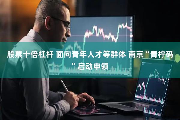 股票十倍杠杆 面向青年人才等群体 南京“青柠码”启动申领