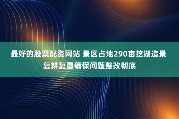 最好的股票配资网站 景区占地290亩挖湖造景 复耕复垦确保问题整改彻底