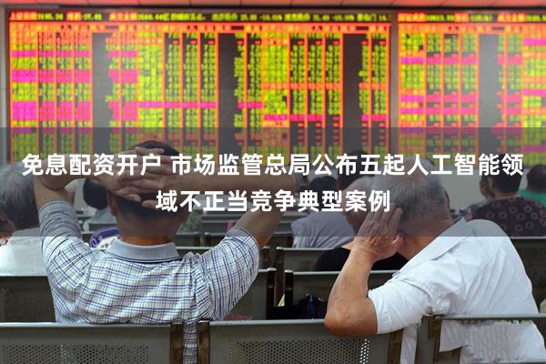 免息配资开户 市场监管总局公布五起人工智能领域不正当竞争典型案例