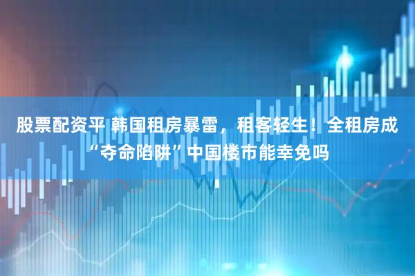 股票配资平 韩国租房暴雷，租客轻生！全租房成“夺命陷阱”中国楼市能幸免吗