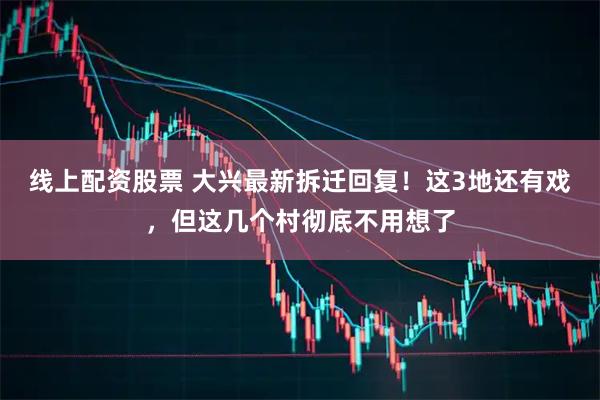 线上配资股票 大兴最新拆迁回复！这3地还有戏，但这几个村彻底不用想了