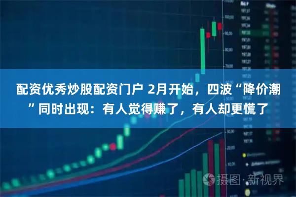 配资优秀炒股配资门户 2月开始，四波“降价潮”同时出现：有人觉得赚了，有人却更慌了