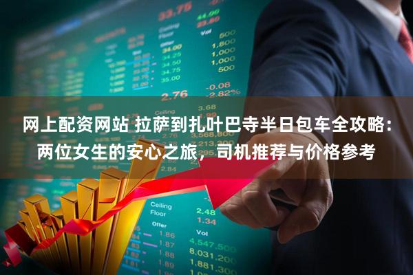 网上配资网站 拉萨到扎叶巴寺半日包车全攻略：两位女生的安心之旅，司机推荐与价格参考