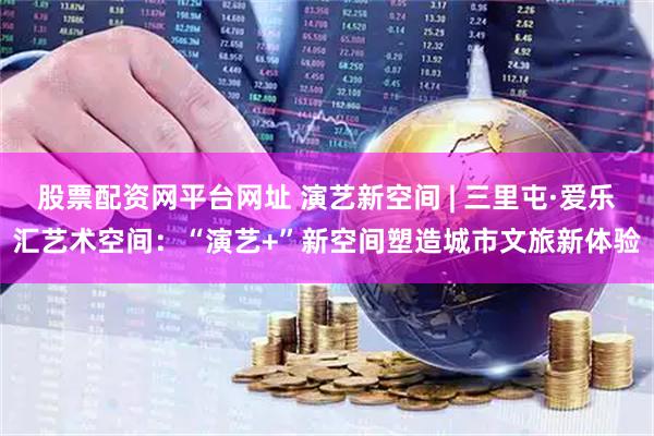 股票配资网平台网址 演艺新空间 | 三里屯·爱乐汇艺术空间：“演艺+”新空间塑造城市文旅新体验