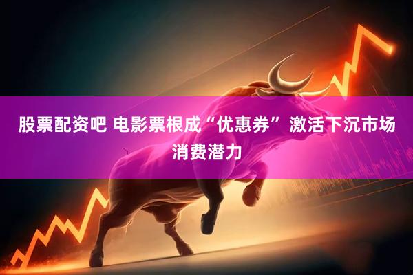股票配资吧 电影票根成“优惠券” 激活下沉市场消费潜力