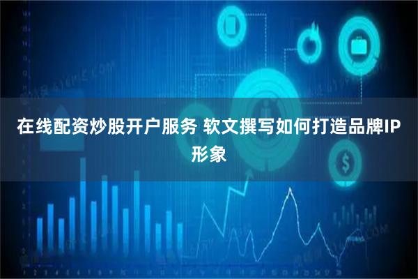 在线配资炒股开户服务 软文撰写如何打造品牌IP形象