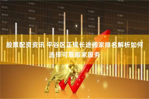 股票配资资讯 平谷区正规长途搬家排名解析如何选择可靠搬家服务