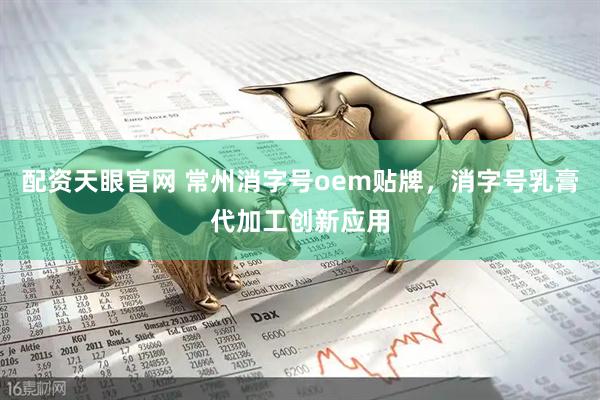 配资天眼官网 常州消字号oem贴牌，消字号乳膏代加工创新应用