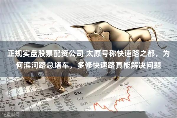 正规实盘股票配资公司 太原号称快速路之都，为何滨河路总堵车，多修快速路真能解决问题