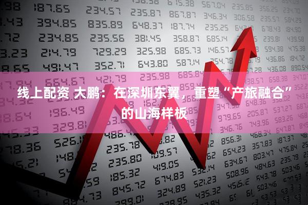 线上配资 大鹏：在深圳东翼，重塑“产旅融合”的山海样板