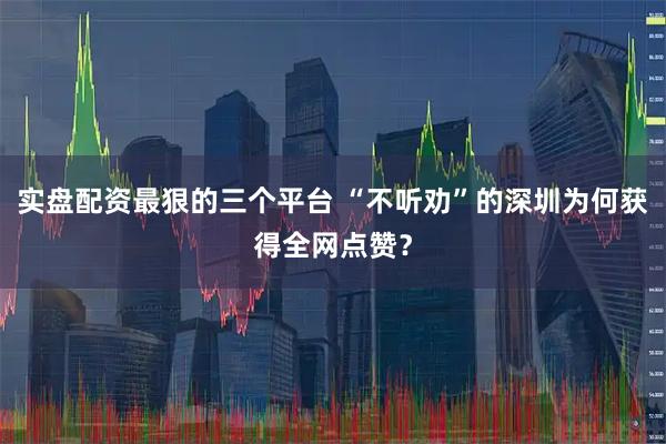 实盘配资最狠的三个平台 “不听劝”的深圳为何获得全网点赞？