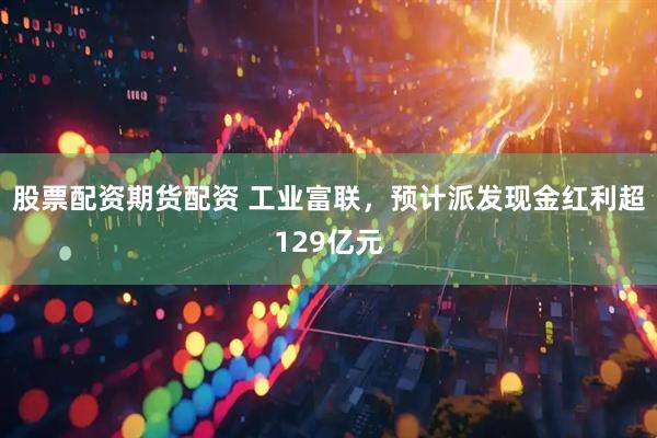 股票配资期货配资 工业富联，预计派发现金红利超129亿元