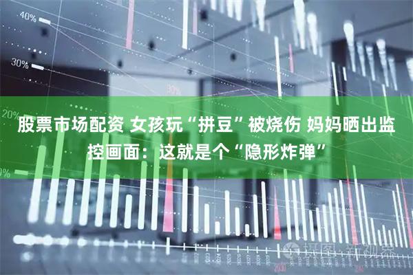 股票市场配资 女孩玩“拼豆”被烧伤 妈妈晒出监控画面：这就是个“隐形炸弹”