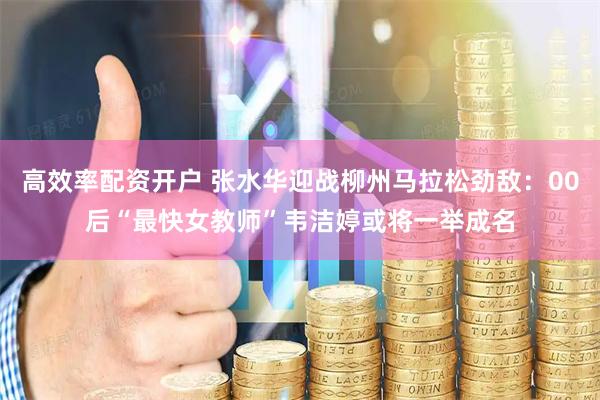 高效率配资开户 张水华迎战柳州马拉松劲敌：00后“最快女教师”韦洁婷或将一举成名