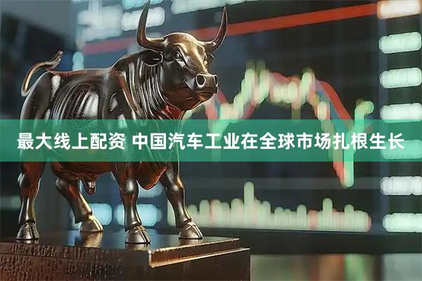 最大线上配资 中国汽车工业在全球市场扎根生长
