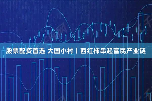 股票配资首选 大国小村丨西红柿串起富民产业链